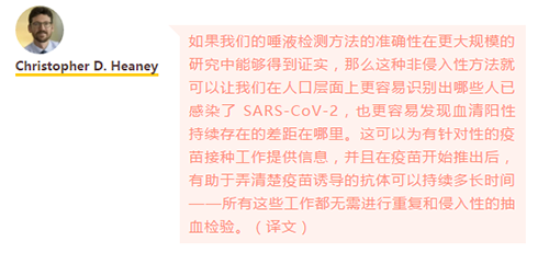 如果我们的唾液检测方法的准确性在更大规模的研究中能够得到证实，那么这种非侵入性方法就可以让我们在人口层面上更容易识别出哪些人已感染了 SARS-CoV-2，也更容易发现血清阳性持续存在的差距在哪里。